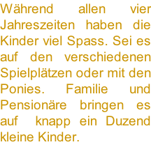 Während allen vier Jahreszeiten haben die Kinder viel Spass. Sei es auf den verschiedenen Spielplätzen oder mit den Ponies. Familie und Pensionäre bringen es auf  knapp ein Duzend kleine Kinder.